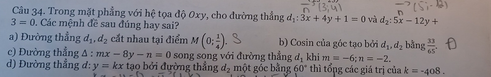 Trong mặt phẳng với hệ tọa độ 0xy, cho đường thẳng d_1:3x+4y+1=0 và d_2:5x-12y+
3=0. Các mệnh đề sau đúng hay sai? 
a) Đường thẳng d_1, d_2 cắt nhau tại điểm M(0; 1/4 ). b) Cosin của góc tạo bởi d_1, d_2 bằng  33/65 
c) Đường thẳng mx-8y-n=0 △ song song với đường thắng d_1 khi m=-6; n=-2. 
d) Đường thắng d: y=kx tạo bởi đường thắng d_2 một góc bằng 60° thì tổng các giá trị của k=-408.