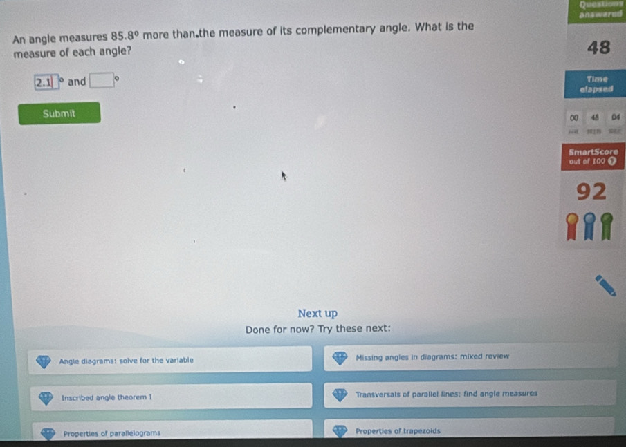 Questons 
An angle measures 85.8° more than the measure of its complementary angle. What is the answered 
measure of each angle?
48
2.1 and □° Time 
elapsed 
Submit 
00 04 
Next up 
Done for now? Try these next: 
Angle diagrams: solve for the variable Missing angles in diagrams: mixed review 
Inscribed angle theorem I Transversals of paraliel lines; find angle measures 
Properties of parallelograms Properties of trapezoids