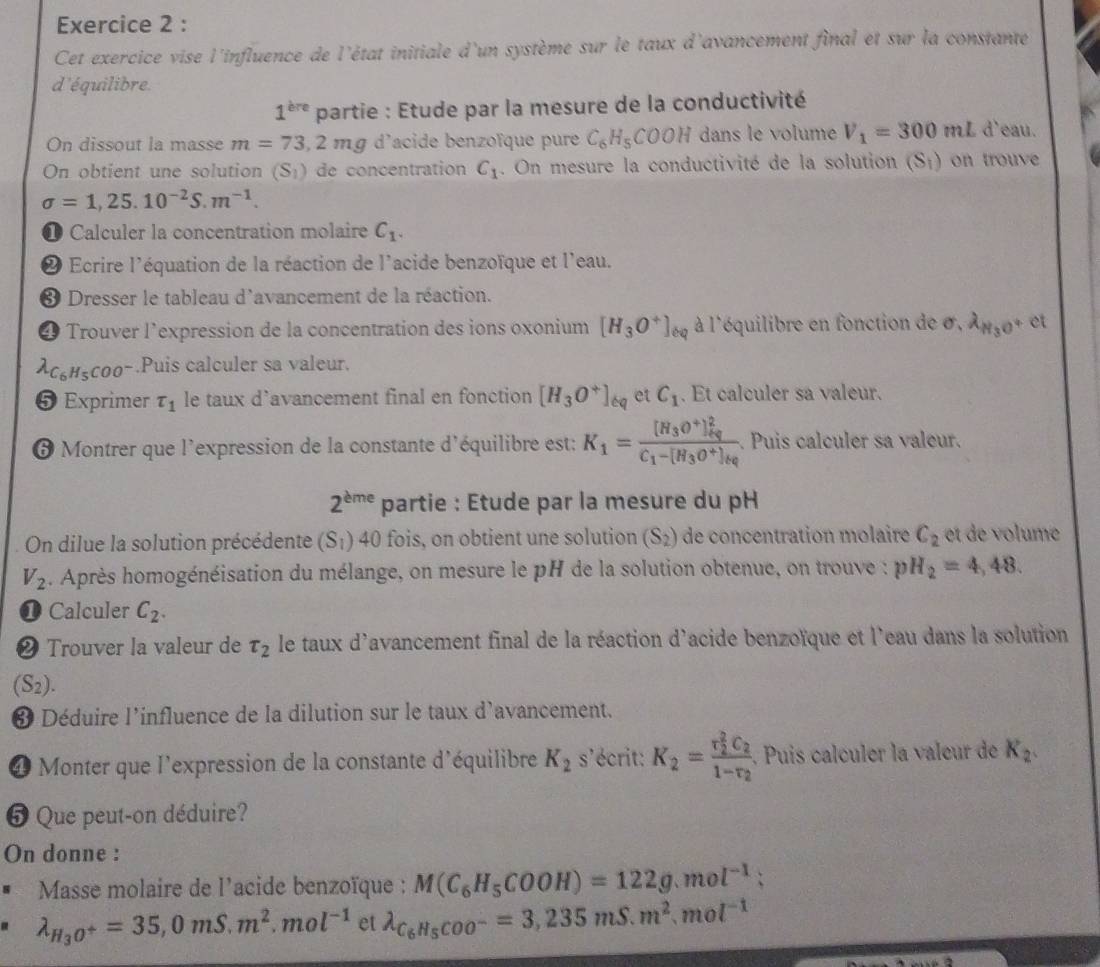 Cet exercice vise l'influence de l'état initiale d'un système sur le taux d'avancement final et sur la constante
d'équilibre
1^(bre) partie : Etude par la mesure de la conductivité
On dissout la masse m=73,2mg d'acide benzoïque pure C_6H_5COOH dans le volume V_1=300mL d'eau.
On obtient une solution (S_1) de concentration C_1. On mesure la conductivité de la solution (S_i) on trouve
sigma =1,25.10^(-2)S.m^(-1).
① Calculer la concentration molaire C_1.
2 Ecrire l'équation de la réaction de l'acide benzoïque et l'eau.
* Dresser le tableau d'avancement de la réaction.
4 Trouver l’expression de la concentration des ions oxonium [H_3O^+]_eq à l'équilibre en fonction de sigma . lambda _N_3O^+ et
lambda _C_6H_5COO^-.Puis calculer sa valeur.
5 Exprimer tau _1 le taux d’avancement final en fonction [H_3O^+]_6q et C_1. Et calculer sa valeur.
6 Montrer que l'expression de la constante d'équilibre est: K_1=frac [H_3O^+]_(kg)^2C_1-[H_3O^+]_kg.. Puis calculer sa valeur.
2^(eme) partie : Etude par la mesure du pH
On dilue la solution précédente (S_1) 40 fois, on obtient une solution (S_2) de concentration molaire C_2 e d  o ume
V_2. Après homogénéisation du mélange, on mesure le pH de la solution obtenue, on trouve : pH_2=4,48.
❶ Calculer C_2.
❷ Trouver la valeur de tau _2 le taux d'avancement final de la réaction d'acide benzoïque et l'eau dans la solution
(S_2).
❸ Déduire l'influence de la dilution sur le taux d'avancement.
4 Monter que l'expression de la constante d'équilibre K_2 s'écrit: K_2=frac (r_2)^2C_21-r_2.  Puis calculer la valeur de K_2.
5 Que peut-on déduire?
On donne :
Masse molaire de l'acide benzoïque : M(C_6H_5COOH)=122g.mol^(-1)
lambda _H_3O^+=35,0mS.m^2.mol^(-1) et lambda _C_6H_5COO^-=3,235mS.m^2.mol^(-1)