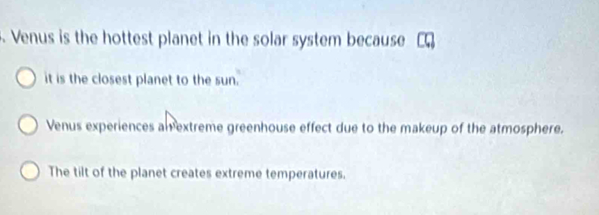 Venus is the hottest planet in the solar system because
it is the closest planet to the sun.
Venus experiences am extreme greenhouse effect due to the makeup of the atmosphere.
The tilt of the planet creates extreme temperatures.