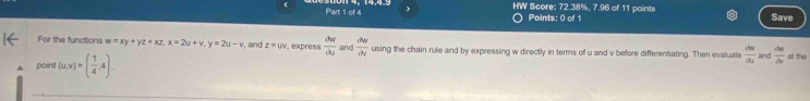 HW Score: 72.38%, 7.96 of 11 points Save 
Points: 0 of 1 
For the functions w=xy+yz+xz, x=2u+v, y=2u-v , and z=uv , express  partial w/partial u  and  partial w/partial v  using the chain rule and by expressing w directly in terms of u and v before differentiating. Then evaluate  du/du  and  du/dv 
point (u,v)=( 1/4 ,4) at the