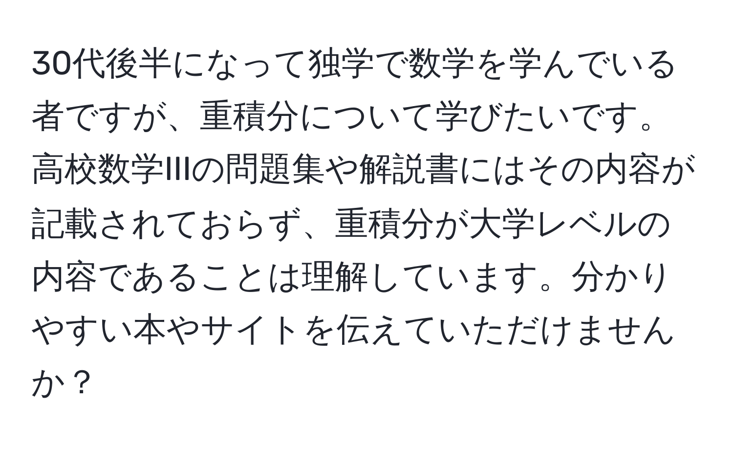 30代後半になって独学で数学を学んでいる者ですが、重積分について学びたいです。高校数学IIIの問題集や解説書にはその内容が記載されておらず、重積分が大学レベルの内容であることは理解しています。分かりやすい本やサイトを伝えていただけませんか？