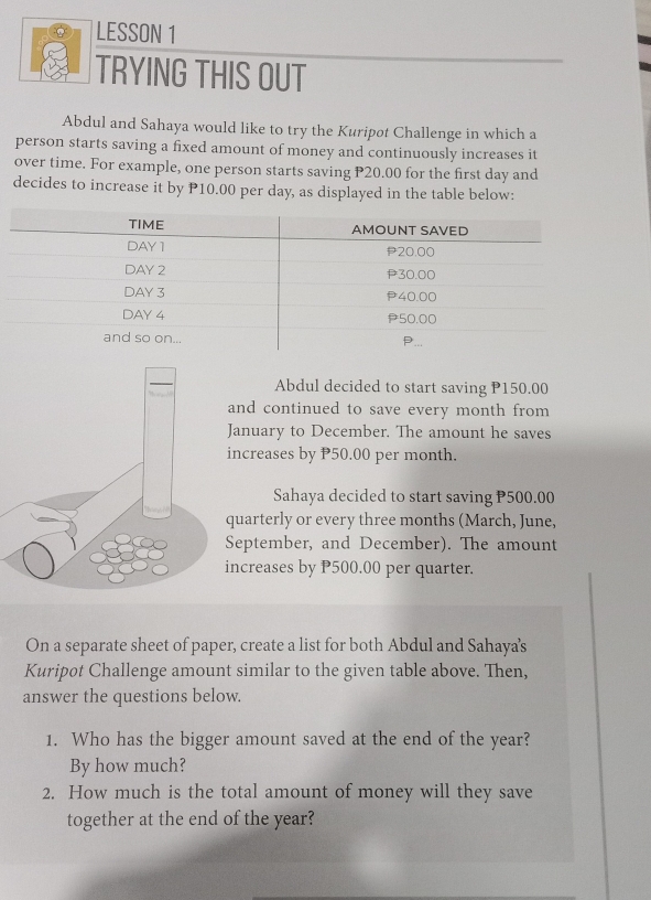 LESSON 1
TRYING THIS OUT
Abdul and Sahaya would like to try the Kuripot Challenge in which a
person starts saving a fixed amount of money and continuously increases it
over time. For example, one person starts saving P20.00 for the first day and
decides to increase it by P10.00 per day, as displayed in the table below:
Abdul decided to start saving P150.00
and continued to save every month from 
anuary to December. The amount he saves
ncreases by P50.00 per month.
Sahaya decided to start saving P500.00
uarterly or every three months (March, June,
eptember, and December). The amount
ncreases by P500.00 per quarter.
On a separate sheet of paper, create a list for both Abdul and Sahaya's
Kuripot Challenge amount similar to the given table above. Then,
answer the questions below.
1. Who has the bigger amount saved at the end of the year?
By how much?
2. How much is the total amount of money will they save
together at the end of the year?