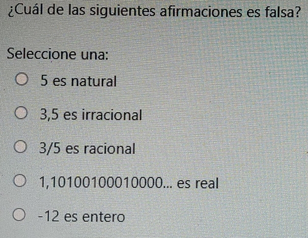 ¿Cuál de las siguientes afirmaciones es falsa?
Seleccione una:
5 es natural
3,5 es irracional
3/5 es racional
1,10100100010000... es real
-12 es entero