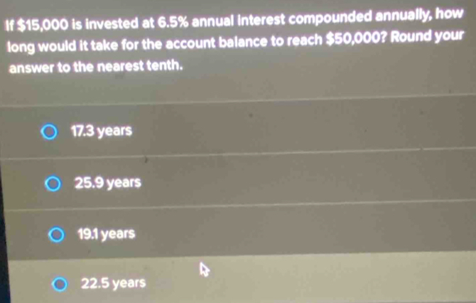 If $15,000 is invested at 6.5% annual interest compounded annually, how
long would it take for the account balance to reach $50,000? Round your
answer to the nearest tenth.
17.3 years
25.9 years
19.1 years
22.5 years