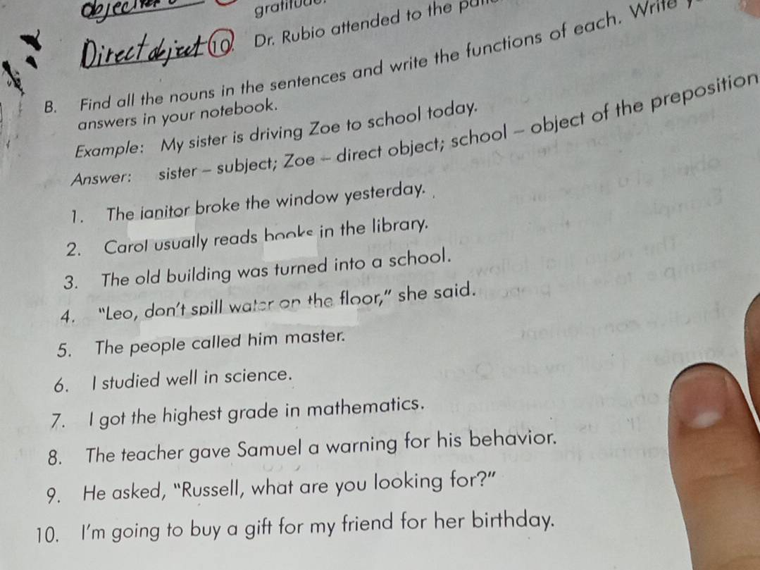 gratituut 
_10 Dr. Rubio attended to the pul 
B. Find all the nouns in the sentences and write the functions of each. Write 
answers in your notebook. 
Example: My sister is driving Zoe to school today. 
Answer: sister - subject; Zoe - direct object; school - object of the prepositior 
1. The ianitor broke the window yesterday. 
2. Carol usually reads books in the library. 
3. The old building was turned into a school. 
4. “Leo, don’t spill water on the floor,” she said. 
5. The people called him master. 
6. I studied well in science. 
7. I got the highest grade in mathematics. 
8. The teacher gave Samuel a warning for his behavior. 
9. He asked, “Russell, what are you looking for?” 
10. I'm going to buy a gift for my friend for her birthday.