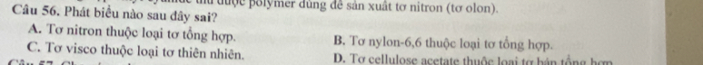 au tuợc polymer dùng đễ sản xuất tơ nitron (tơ olon).
Câu 56. Phát biểu nào sau đây sai?
A. Tơ nitron thuộc loại tơ tổng hợp. B. Tơ nylon -6, 6 thuộc loại tơ tổng hợp.
C. Tơ visco thuộc loại tơ thiên nhiên. D. Tơ cellulose acetate thuộc loại tợ bán tổng hơn