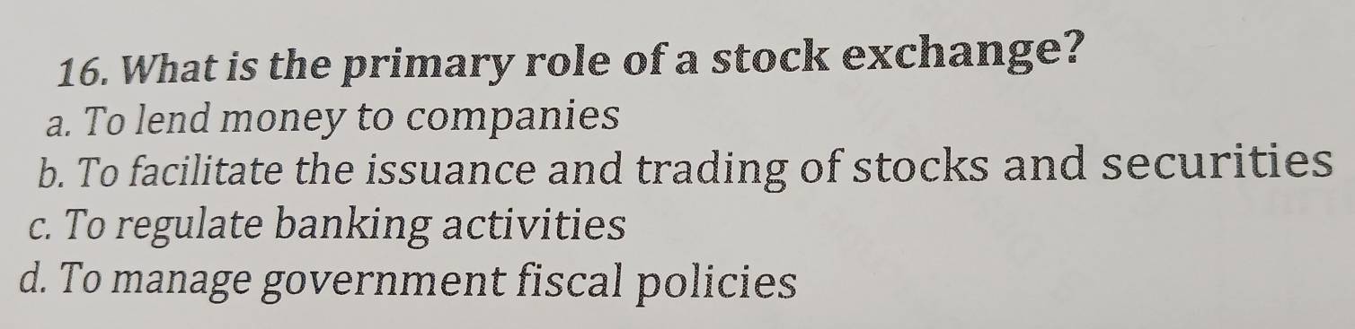 What is the primary role of a stock exchange?
a. To lend money to companies
b. To facilitate the issuance and trading of stocks and securities
c. To regulate banking activities
d. To manage government fiscal policies