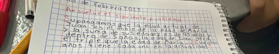 Dde febrero 2O2p 
Me suelveel siguignte problemo 
Supongomos gue aedad adtuai de 
Juan Jesel doble dela edad de Maria 
ya suma de susedades es deus anos y 
ghos fiene ¢ada uno eh laqctualidad?