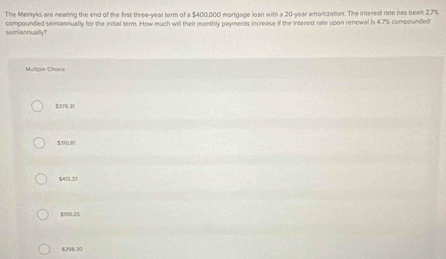 The Melnyks are nearing the end of the first three-year term of a $400,000 mortgage loan with a 20-year amortization. The interest rate has been 2.7%
compounded semiannually for the initial term. How much will their monthly payments increase if the interest rate upon renewal is 4.7% compounded
semiannually?
Multiple Chaice
$376.31
$310.81
$412.37
$100.25
$298.30