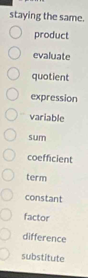 staying the same. 
product 
evaluate 
quotient 
expression 
variable 
sum 
coeffcient 
term 
constant 
factor 
difference 
substitute