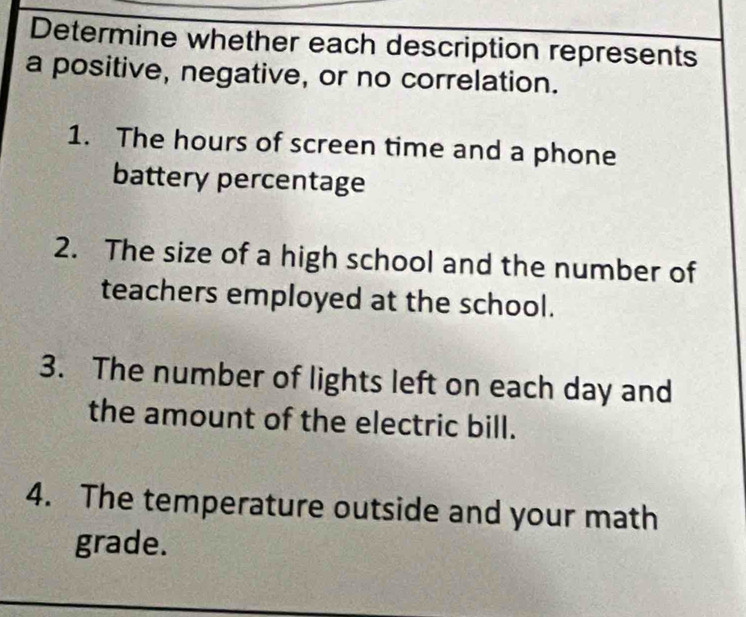 Determine whether each description represents 
a positive, negative, or no correlation. 
1. The hours of screen time and a phone 
battery percentage 
2. The size of a high school and the number of 
teachers employed at the school. 
3. The number of lights left on each day and 
the amount of the electric bill. 
4. The temperature outside and your math 
grade.