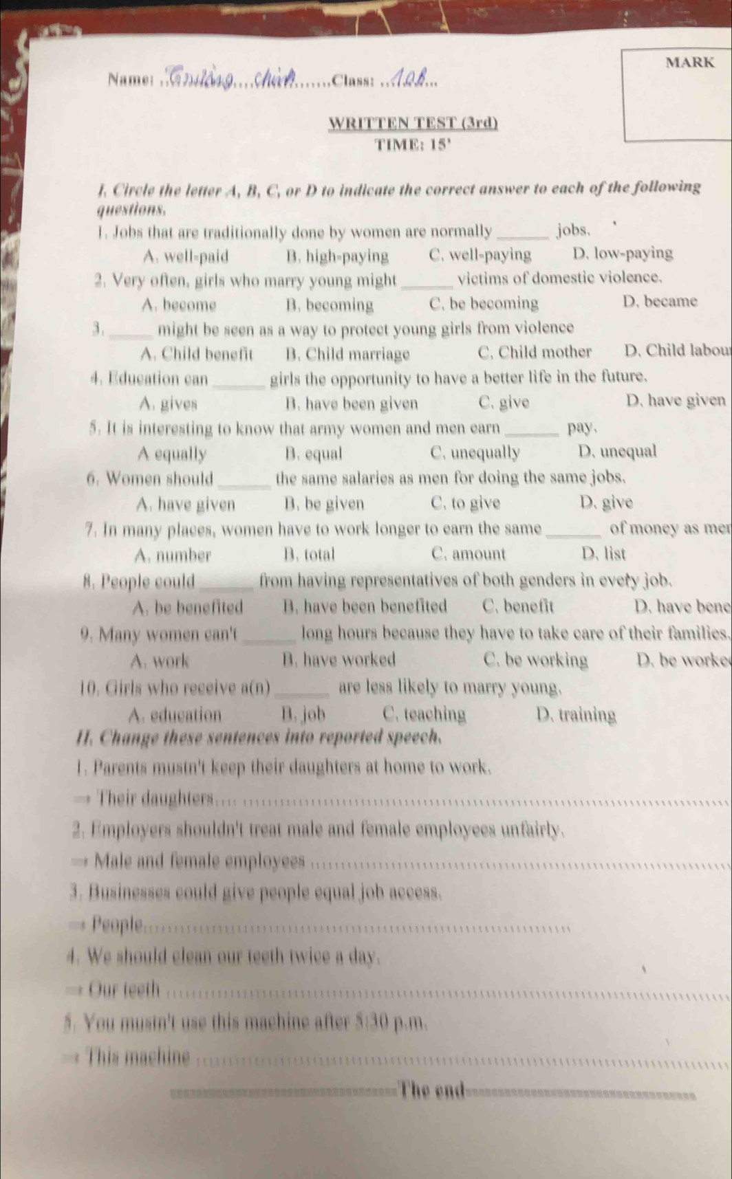 MARK
Name: __Class:_
WRITTEN TEST (3rd)
TIME: 15°
l. Circle the letter A, B, C, or D to indicate the correct answer to each of the following
questions.
1. Jobs that are traditionally done by women are normally _jobs.
A. well-paid B. high-paying C. well-paying D. low-paying
2. Very often, girls who marry young might _victims of domestic violence.
A. become B. becoming C. be becoming D. became
3. _might be seen as a way to protect young girls from violence
A. Child benefit B. Child marriage C. Child mother D. Child labou
4. Education can _girls the opportunity to have a better life in the future.
A. gives B. have been given C. give D. have given
5. It is interesting to know that army women and men earn _pay.
A equally B. equal C. unequally D. unequal
6. Women should_ the same salaries as men for doing the same jobs.
A. have given B. be given C. to give D. give
7. In many places, women have to work longer to earn the same _of money as mer
A. number B. total C. amount D. list
8. People could_ from having representatives of both genders in every job.
A. be benefited B. have been benefited C. benefit D. have bene
9. Many women can't _long hours because they have to take care of their families.
A. work B. have worked C. be working D. be worke
10. Girls who receive a(n) _are less likely to marry young.
A. education B. job C. teaching D. training
H. Change these sentences into reported speech.
1. Parents mustn't keep their daughters at home to work.
→ Their daughters...
2. Employers shouldn't treat male and female employees unfairly.
→ Male and female employees_
3. Businesses could give people equal job access.
=== People=_
4. We should clean our teeth twice a day.
Our teeth_
5. You mustn't use this machine after 5:30 p.m.
This machine_
_The end_