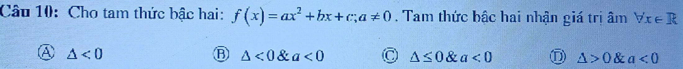 Cho tam thức bậc hai: f(x)=ax^2+bx+c; a!= 0. Tam thức bậc hai nhận giá trị âm forall x∈ R
△ <0</tex>
△ <0∠ a<0</tex>
C △ ≤ 0 & a<0</tex> D △ >0 & a<0</tex>