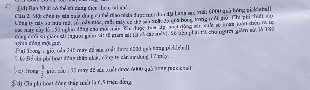 D (d) Bạn Nhật có thể sử dụng điện thoại tại nhà.
Câu 2. Một công ty sản xuất dụng cụ thể thao nhận được một đơn đặt hàng sản xuất 6000 quả bóng picklęeball.
Công ty này sở hữu một số máy móc, mỗi máy có thê sản xuất 25 quả bóng trong một giờ. Chi phí thiết lập
các máy này là 150 nghìn đồng cho mỗi máy. Khi được thiết lập, hoạt động sản xuất sẽ hoàn toàn diễn ra tự
động dưới sự giám sát (người giám sát sẽ giám sát tất cả các máy). Số tiền phải trả cho người giám sát là 180
nghìn đồng một giờ.
a) Trong 1 giờ, cần 240 máy để sản xuất được 6000 quả bóng pickleball.
b) Để chi phí hoạt động thấp nhất, công ty cần sử dụng 17 máy.
c) Trong  8/3  giờ, cần 100 máy đề sản xuất được 6000 quả bóng pickleball.
d) Chi phí hoạt động thấp nhất là 6, 5 triệu đồng.