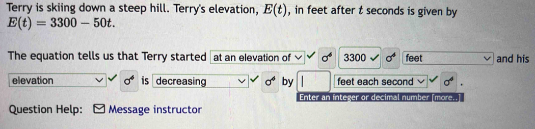 Terry is skiing down a steep hill. Terry's elevation, E(t) , in feet after t seconds is given by
E(t)=3300-50t. 
The equation tells us that Terry started at an elevation of sigma° 330 0 sigma^6 feet and his 
elevation sigma^4 is decreasing sigma^4 by feet each second sigma^6
Enter an integer or decimal number [more.. 
Question Help: Message instructor