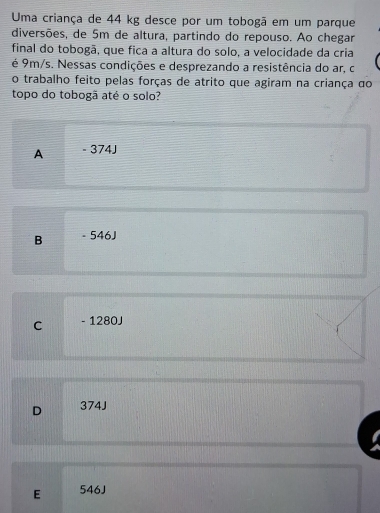 Uma criança de 44 kg desce por um tobogã em um parque
diversões, de 5m de altura, partindo do repouso. Ao chegar
final do tobogã, que fica a altura do solo, a velocidade da cria
é 9m/s. Nessas condições e desprezando a resistência do ar, c
o trabalho feito pelas forças de atrito que agiram na criança do
topo do tobogã até o solo?
A - 374J
B . 546J
C - 1280J
D 374J
E 546J