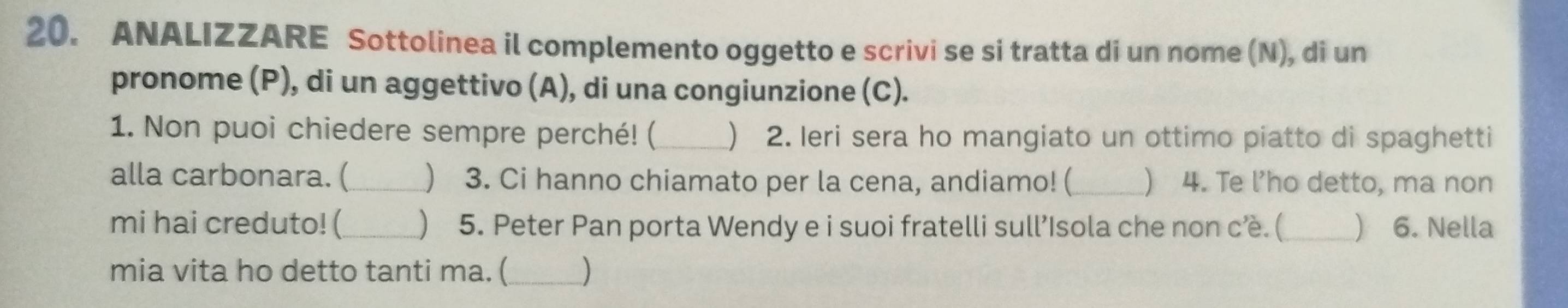 ANALIZZARE Sottolinea il complemento oggetto e scrivi se si tratta di un nome (N), di un 
pronome (P), di un aggettivo (A), di una congiunzione (C). 
1. Non puoi chiedere sempre perché! (_ ) 2. Ieri sera ho mangiato un ottimo piatto di spaghetti 
alla carbonara. (_ ) 3. Ci hanno chiamato per la cena, andiamo! (_ ) 4. Te l’ho detto, ma non 
mi hai creduto! (_ ) 5. Peter Pan porta Wendy e i suoi fratelli sull’Isola che non cè. ( _) 6. Nella 
mia vita ho detto tanti ma. (_ )