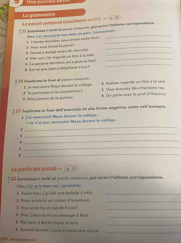 Une journée extra: 
La grammaire 
Le passé composé (auxiliaire avoir) p. 56
23 Sottolinea i verbi al passé composé, poi scrivi l’infinito corrispondente. 
Hier, j’ai rencontré mes amis au parc. (rencontrer) 
1 L'année dernière, nous avons visité Paris._ 
2 Vous avez fermé la porte?_ 
3 Daniel a mangé assez de chocolat._ 
4 Hier soir, j'ai regardé un film à la télé._ 
5 La semaine dernière, on a joué au foot._ 
6 Est-ce que Jade a téléphoné à Luc? 
* 24 Trasforma le frasi al passé composé. 
1 Je rencontre Maya devant le collège. 4 Nathan regarde un film à la télé. 
2 Tu participes à la compétition? 5 Vous écoutez des chansons rap. 
3 Nous jouons de la guitare. 6 On parle avec le prof d'Histoire. 
25 Trasforma le frasi dell’esercizio 24 alla forma negativa, come nell’esempio. 
1 J'ai rencontré Maya devant le collège. 
Je n'ai pas rencontré Maya devant le collège. 
_ 
2 
_ 
3 
4 
_ 
5 
_ 
6 
_ 
Le participe passé p. 57
26 Sottolinea i verbi al passé composé, poi scrivi l’infinito corrispondente. 
Hier, j’ai pris mon sac. (prendre) 
1 Avant-hier, j'ai fait une balade à vélo._ 
2 Nous avons lu un roman d’aventure._ 
3 Vous avez bu un jus de fruits?_ 
4 Hier, Lisa a écrit un message à Noé._ 
_ 
5 Ma sœur a dormi toute la nuit. 
6 Samedi dernier, Louis a voulu une pizza._
156 cent cinquante-six