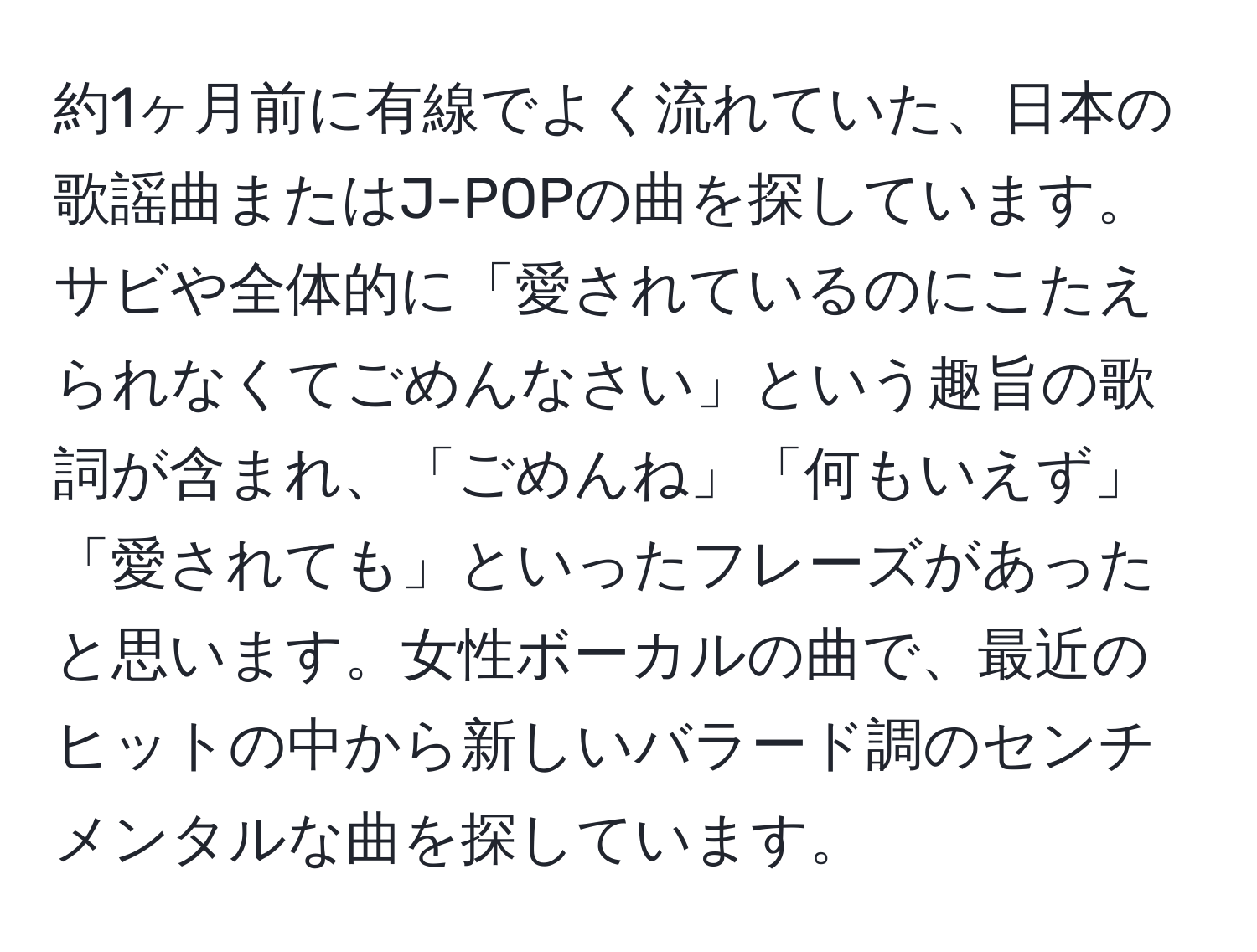 約1ヶ月前に有線でよく流れていた、日本の歌謡曲またはJ-POPの曲を探しています。サビや全体的に「愛されているのにこたえられなくてごめんなさい」という趣旨の歌詞が含まれ、「ごめんね」「何もいえず」「愛されても」といったフレーズがあったと思います。女性ボーカルの曲で、最近のヒットの中から新しいバラード調のセンチメンタルな曲を探しています。