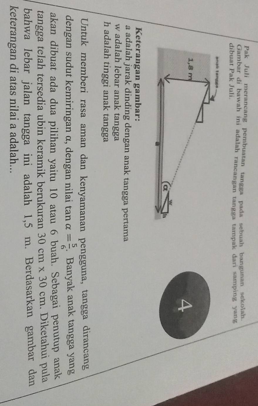 Pak Juli merancang pembuatan tangga pada sebuah bangunan sekolah 
Gambar di bawah ini adalah rancangan tangga tampak dari samping yang 
dibuat Pak Juli. 
a 
Keterangan gambar: 
a adalah jarak dinding dengan anak tangga pertama 
w adalah lebar anak tangga
h adalah tinggi anak tangga 
Untuk memberi rasa aman dan kenyamanan pengguna, tangga dirancang 
dengan sudut kemiringan α, dengan nilai tan alpha = 5/6 . Banyak anak tangga yang 
akan dibuat ada dua pilihan yaitu 10 atau 6 buah. Sebagai penutup anak 
tangga telah tersedia ubin keramik berukuran 30cm* 30cm. Diketahui pula 
bahwa lebar jalan tangga ini adalah 1,5 m. Berdasarkan gambar dan 
keterangan di atas nilai a adalah...
