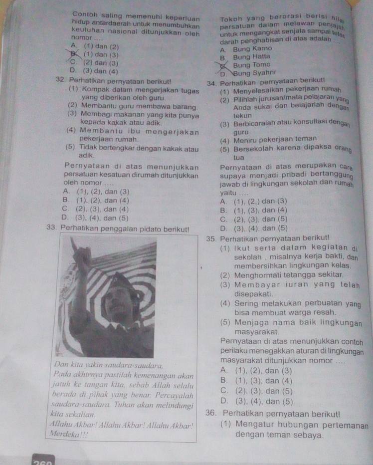 Contoh saling memenuhi keperluan  Tokoh yang berorasi berisi nila
hidup antardaerah untuk menumbuhkan  ersatuan dalam melawan p enjaja
keutuhan nasional ditunjukkan oleh untuk mengangkat senjata sampai tetes
nomor ....
darah penghabisan di atas adalah
. .
A. (1) dan (2)
A. Bung Karno
B (1) dan (3)
B. Bung Hatta
C. (2) dan (3)
Bung Tomo
D. (3) dan (4)
D. Bung Syahrir
32. Perhatikan pernyataan berikut!
34. Perhatikan pernyataan berikut!
(1) Kompak dalam mengerjakan tugas (1) Menyelesaikan pekerjaan rumah
yang diberikan oleh guru.
(2) Membantu guru membawa barang. (2) Pilihlah jurusan/mata pelajaran yan
Anda sukai dan belajarlah denga
(3) Membagi makanan yang kita punya tekun
kepada kakak atau adik.
(4) Membantu ibu mengerjakan (3) Berbicaralah atau konsultasi denga
guru
pekerjaan rumah.
(4) Meniru pekerjaan teman
(5) Tidak bertengkar dengan kakak atau (5) Bersekolah karena dipaksa orang
adik. tua
Pernyataan di atas menunjukkan Pernyataan di atas merupakan cara
persatuan kesatuan dirumah ditunjukkan supaya menjadi pribadi bertanggun
oleh nomor . ..
A. (1), (2), dan (3) jawab di lingkungan sekolah dan ruma
yaitu …
B. (1), (2), dan (4) A. (1), (2,) dan (3)
C. (2), (3), dan (4) B. (1), (3), dan (4)
D. (3), (4), dan (5) C. (2), (3), dan (5)
33. Perhatikan penggalan pidato berikut! D. (3), (4), dan (5)
35. Perhatikan pernyataan berikut!
(1) lkut serta dalam kegiatan di
sekolah , misalnya kerja bakti, dan
membersihkan lingkungan kelas.
(2) Menghormati tetangga sekitar.
(3) Membayar iuran yang tela
disepakati.
(4) Sering melakukan perbuatan yang
bisa membuat warga resah.
(5) Menjaga nama baik lingkungan
masyarakat.
Pernyataan di atas menunjukkan contoh
perilaku menegakkan aturan di lingkungan
masyarakat ditunjukkan nomor ....
Dan kita yakin saudara-saudara, A. (1), (2), dan (3)
Pada akhirnya pastilah kemenangan akan B. (1), (3), dan (4)
jatuh ke tangan kita, sebab Allah selalu C. (2), (3), dan (5)
berada di pihak yang benar. Percayalah
saudara-saudara. Tuhan akan melindungi D. (3), (4), dan (5)
kita sekalian. 36. Perhatikan pernyataan berikut!
Allahu Akbar! Allahu Akbar! Allahu Akbar! (1) Mengatur hubungan pertemanan
Merdeka!!! dengan teman sebaya.