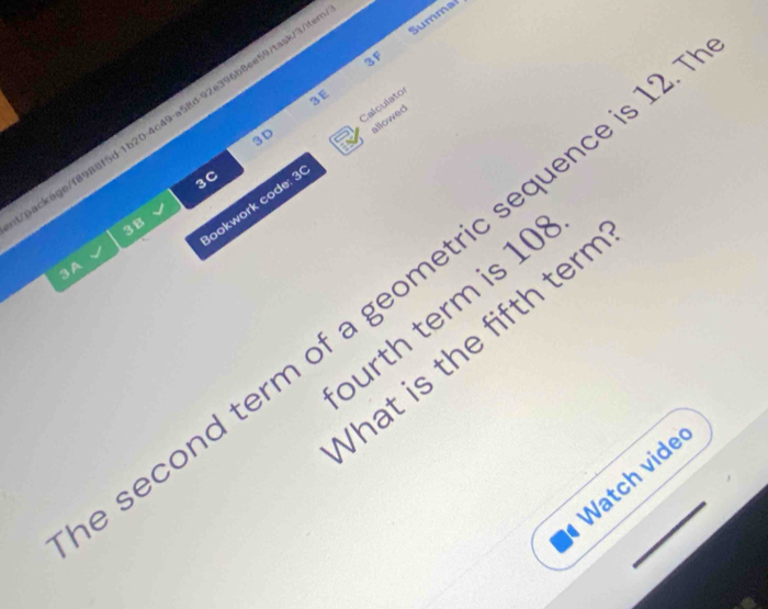 3F 
3E 
eackage/f8988f5d 1b20-4c49-a58d-92e396b8ee597task/3/ Summal 
3D 
lookwork code: 3 Calculatos allowed 
3C 
3 B 
3A 
second term of a geometric sequence is 1
burth term is 10
Vhat is the fifth terr 
Watch vide