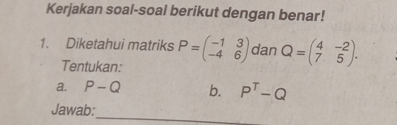 Kerjakan soal-soal berikut dengan benar! 
1. Diketahui matriks P=beginpmatrix -1&3 -4&6endpmatrix dan Q=beginpmatrix 4&-2 7&5endpmatrix. 
Tentukan: 
a. P-Q
b. P^T-Q
_ 
Jawab: