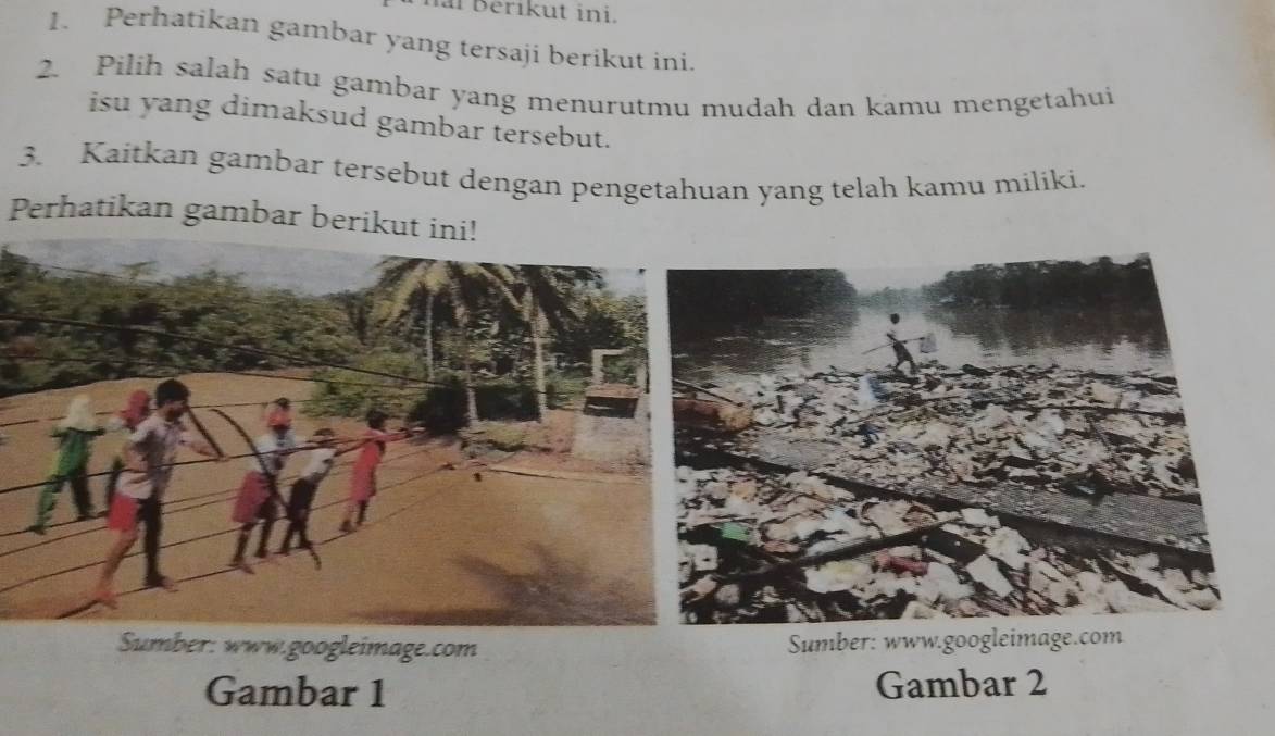 erikut ini. 
1. Perhatikan gambar yang tersaji berikut ini. 
2. Pilih salah satu gambar yang menurutmu mudah dan kamu mengetahui 
isu yang dimaksud gambar tersebut. 
3. Kaitkan gambar tersebut dengan pengetahuan yang telah kamu miliki. 
Perhatikan gambar berikut ini! 
Sumber: www.googleimage.com Sumber: www.googleimage.com 
Gambar 1 Gambar 2