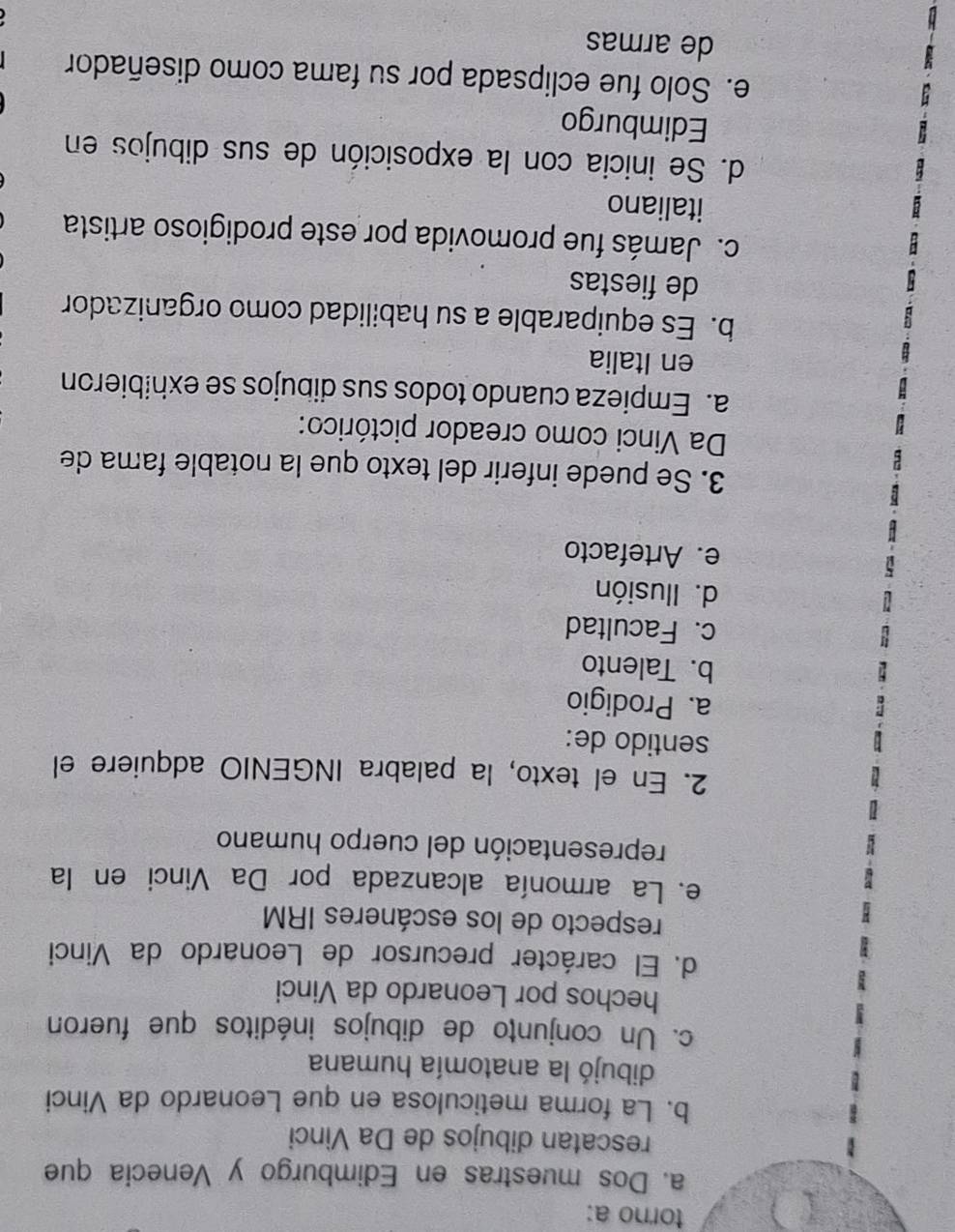 torno a:
a. Dos muestras en Edimburgo y Venecia que
rescatan dibujos de Da Vinci
b. La forma meticulosa en que Leonardo da Vinci
dibujó la anatomía humana
c. Un conjunto de dibujos inéditos que fueron
hechos por Leonardo da Vinci
d. El carácter precursor de Leonardo da Vinci
respecto de los escáneres IRM
e. La armonía alcanzada por Da Vinci en la
representación del cuerpo humano
2. En el texto, la palabra INGENIO adquiere el
sentido de:
a. Prodigio
b. Talento
c. Facultad
d. Ilusión
e. Artefacto
3. Se puede inferir del texto que la notable fama de
Da Vinci como creador pictórico:
a. Empieza cuando todos sus dibujos se exhibieron
en Italia
b. Es equiparable a su habilidad como organizador
de fiestas
c. Jamás fue promovida por este prodigioso artista
italiano
d. Se inicia con la exposición de sus dibujos en
Edimburgo
e. Solo fue eclipsada por su fama como diseñador
de armas
