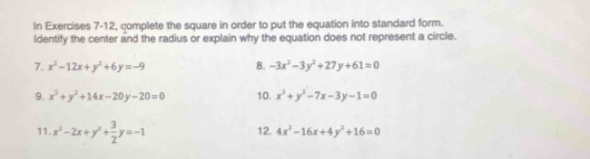 In Exercises 7-12, complete the square in order to put the equation into standard form. 
Identify the center and the radius or explain why the equation does not represent a circle. 
7. x^2-12x+y^2+6y=-9 8. -3x^2-3y^2+27y+61=0
9. x^2+y^2+14x-20y-20=0 10. x^2+y^2-7x-3y-1=0
11. x^2-2x+y^2+ 3/2 y=-1 12. 4x^2-16x+4y^2+16=0