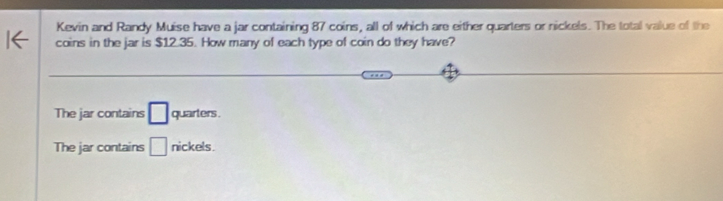 Kevin and Randy Muise have a jar containing 87 coins, all of which are either quarters or nickels. The total value of the
coins in the jar is $12.35. How many of each type of coin do they have?
The jar contains □ quarters .
The jar contains □ nickels.
