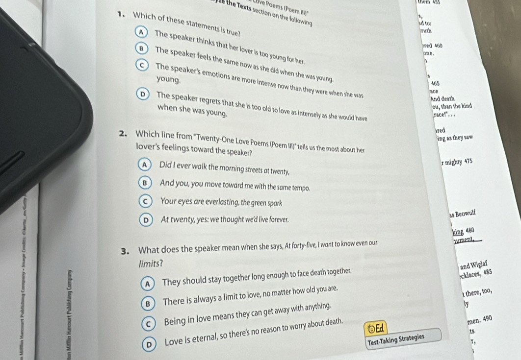 them 455
Löve Poems (Poem II)''
ể the Texts section on the following
1. Which of these statements is true?
id to:
ruth
red 460
A The speaker thinks that her lover is too young for her
one.
B ) The speaker feels the same now as she did when she was young.
young.
c ) The speaker's emotions are more intense now than they were when she was
465
ace
And death
ou, than the kind
p ) The speaker regrets that she is too old to love as intensely as she would have
when she was young.
race!" ..
ared
ing as they saw 
2. Which line from "Twenty-One Love Poems (Poem III)" tells us the most about her
lover's feelings toward the speaker?
r mighty 475
A) Did I ever walk the morning streets at twenty,
B ) And you, you move toward me with the same tempo.
c ) Your eyes are everlasting, the green spark
as Beowulf
D) At twenty, yes: we thought we'd live forever.
king 480
3. What does the speaker mean when she says, At forty-five, I want to know even our
Jument,
limits?
A They should stay together long enough to face death together.
and Wiglaf :cklaces, 485
t there, too,
B ) There is always a limit to love, no matter how old you are.
c) Being in love means they can get away with anything.
ly
Ed
D) Love is eternal, so there's no reason to worry about death.
men. 490
Test-Taking Strategies ts
x,