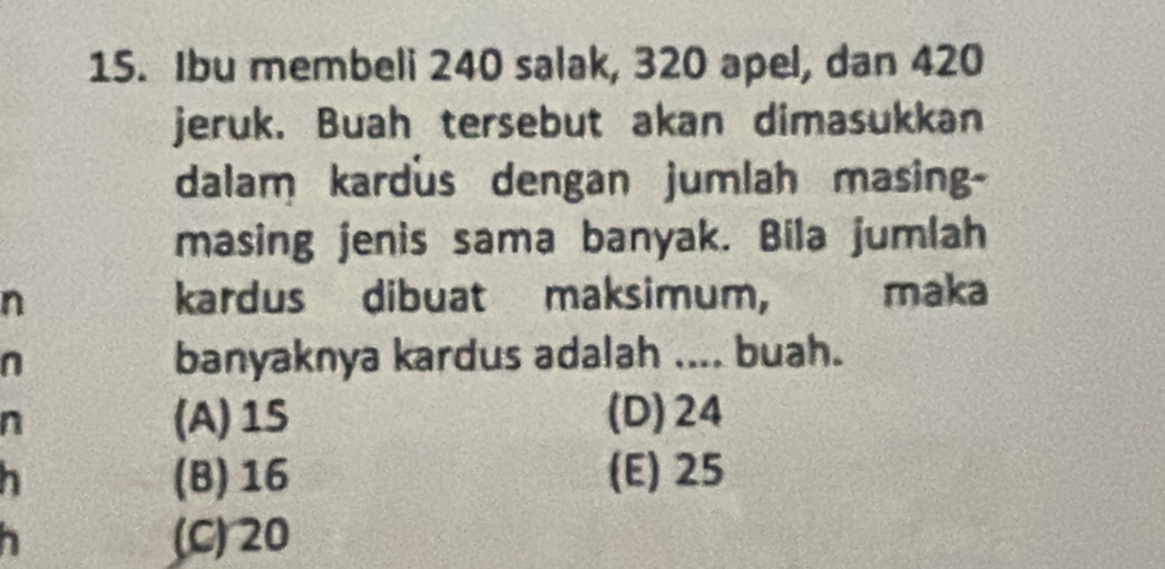 Ibu membeli 240 salak, 320 apel, dan 420
jeruk. Buah tersebut akan dimasukkan
dalam kardus dengan jumlah masing-
masing jenis sama banyak. Bila jumlah
n kardus dibuat maksimum, maka
n banyaknya kardus adalah .... buah.
n
(A) 15 (D) 24
h (B) 16 (E) 25
(C) 20