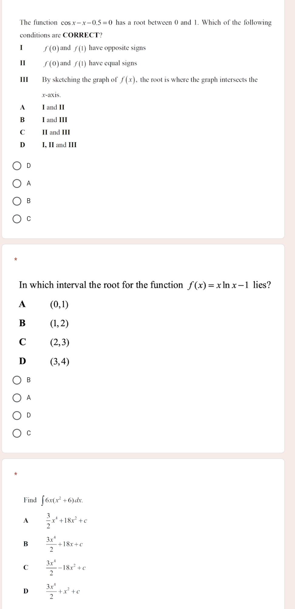 The function cos x-x-0.5=0 has a root between 0 and 1. Which of the following
conditions are CORRECT?
I f(0) and f(1) have opposite signs
II f(0) and f(1) have equal signs
III By sketching the graph of f(x) , the root is where the graph intersects the
x-axis.
A I and II
B I and III
C II and III
D₹ I, II and III
D
A
B
C
In which interval the root for the function f(x)=xln x-1 lies?
A (0,1)
B (1,2)
C (2,3)
D (3,4)
B
A
D
C
Find ∈t 6x(x^2+6)dx. 
A  3/2 x^4+18x^2+c
B  3x^4/2 +18x+c
C  3x^4/2 -18x^2+c
D  3x^4/2 +x^2+c