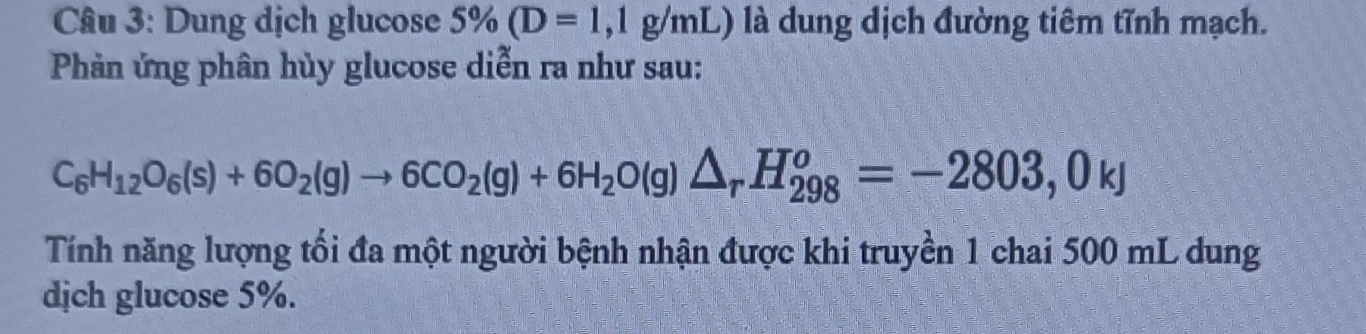 Dung dịch glucose 5% (D=1,1g/mL) là dung dịch đường tiêm tỉnh mạch. 
Phản ứng phân hủy glucose diễn ra như sau:
C_6H_12O_6(s)+6O_2(g)to 6CO_2(g)+6H_2O(g)△ _rH_(298)^o=-2803,0kJ
Tính năng lượng tối đa một người bệnh nhận được khi truyền 1 chai 500 mL dung 
dịch glucose 5%.