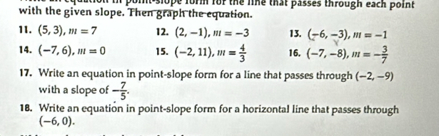 nt slope form for the line that passes through each point 
with the given slope. Then graph the equation. 
11. (5,3), m=7 12. (2,-1), m=-3 13. (-6,-3), m=-1
14. (-7,6), m=0 15. (-2,11), m= 4/3  16. (-7,-8), m=- 3/7 
17. Write an equation in point-slope form for a line that passes through (-2,-9)
with a slope of - 7/5 . 
18. Write an equation in point-slope form for a horizontal line that passes through
(-6,0).