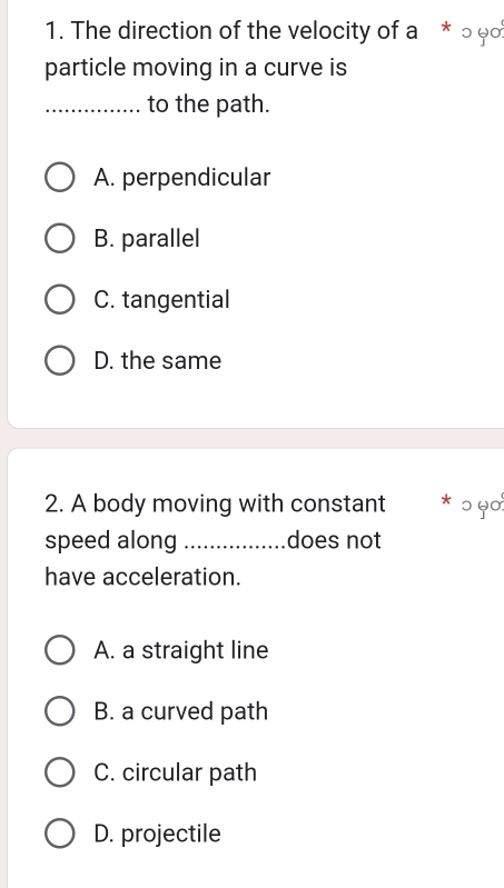 The direction of the velocity of a * ○ φο
particle moving in a curve is
_to the path.
A. perpendicular
B. parallel
C. tangential
D. the same
2. A body moving with constant * ɔ ५०
speed along_ does not
have acceleration.
A. a straight line
B. a curved path
C. circular path
D. projectile