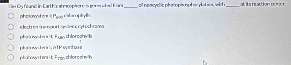 The O_2 found in Earth's atmosphere is generated from_ of noncyclic photophosphorylation, with_ at its reaction center.
photosystem I; 680 chlorophylls
electron transport system; cytochrome
photosystem II; P_680 chlorophylls
photosystem I; ATP synthase
photosystem II; P_700 chlorophylls