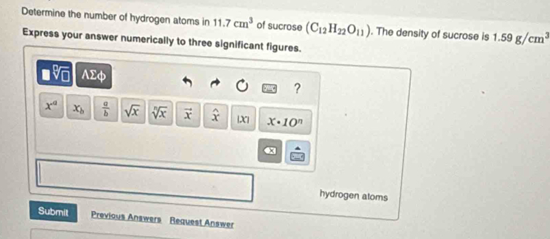 Determine the number of hydrogen atoms in 11.7cm^3 of sucrose (C_12H_22O_11). The density of sucrose is 1.59g/cm^3
Express your answer numerically to three significant figures.
V AΣφ
?
x^a x_b  a/b  sqrt(x) sqrt[n](x) vector x widehat x |X| x· 10^n
a 
hydrogen atoms 
Submit Previous Answers Request Answer