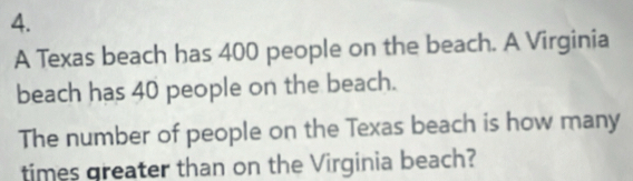 A Texas beach has 400 people on the beach. A Virginia 
beach has 40 people on the beach. 
The number of people on the Texas beach is how many 
times greater than on the Virginia beach?