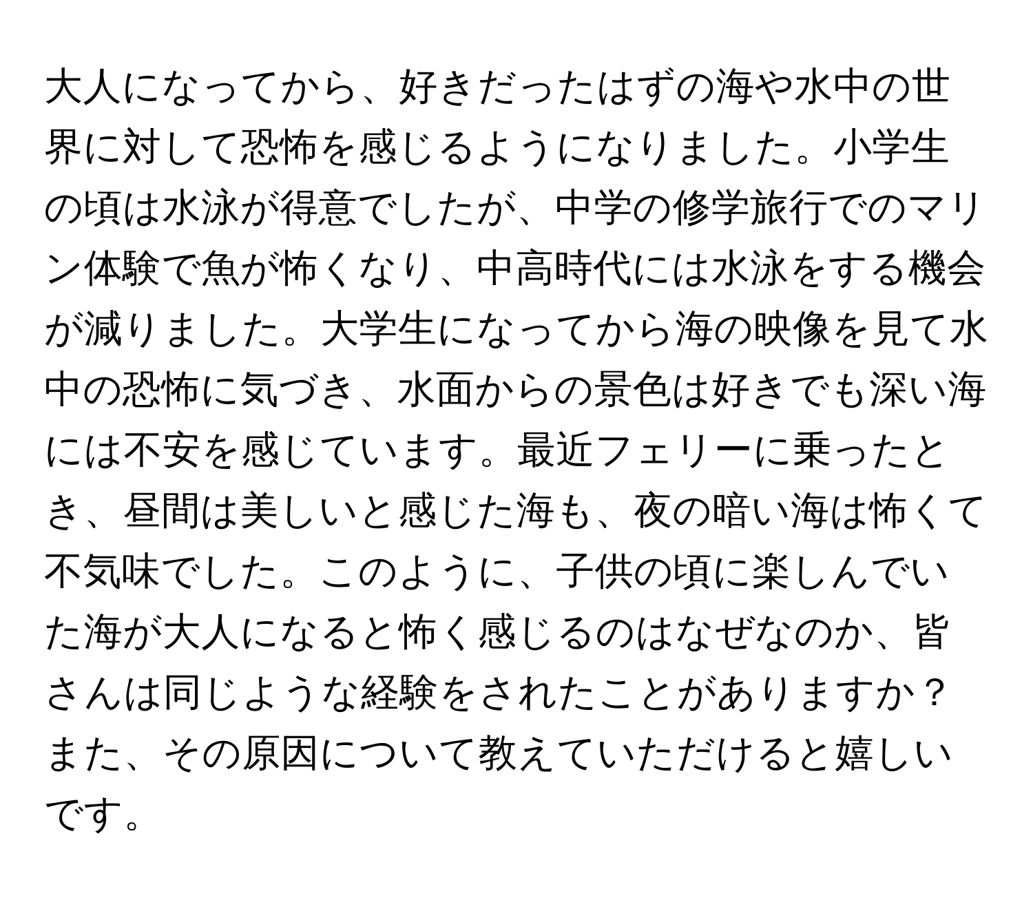 大人になってから、好きだったはずの海や水中の世界に対して恐怖を感じるようになりました。小学生の頃は水泳が得意でしたが、中学の修学旅行でのマリン体験で魚が怖くなり、中高時代には水泳をする機会が減りました。大学生になってから海の映像を見て水中の恐怖に気づき、水面からの景色は好きでも深い海には不安を感じています。最近フェリーに乗ったとき、昼間は美しいと感じた海も、夜の暗い海は怖くて不気味でした。このように、子供の頃に楽しんでいた海が大人になると怖く感じるのはなぜなのか、皆さんは同じような経験をされたことがありますか？また、その原因について教えていただけると嬉しいです。