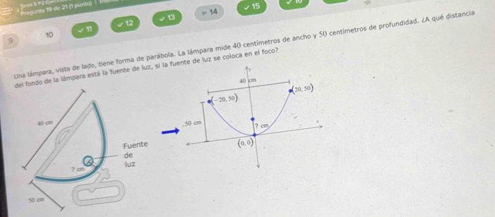 erea 5 P2 Ejerc
Pregunta 19 de 21 (1 punto)  | Il
P 14 15
13
12
11
10
9
Una lámpara, vista de lado, tiene forma de parábola. La lámpara mide 40 centímetros de ancho y 50 centímetros de profundidad. ¿A qué distancia
ondo de la lámpara está la fuente de luz, si la fte de luz se coloca en el foco?