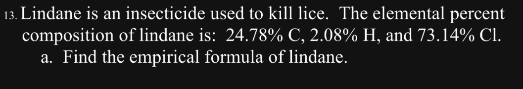 Lindane is an insecticide used to kill lice. The elemental percent 
composition of lindane is: 24.78% C, 2.08% H, and 73.14% Cl. 
a. Find the empirical formula of lindane.