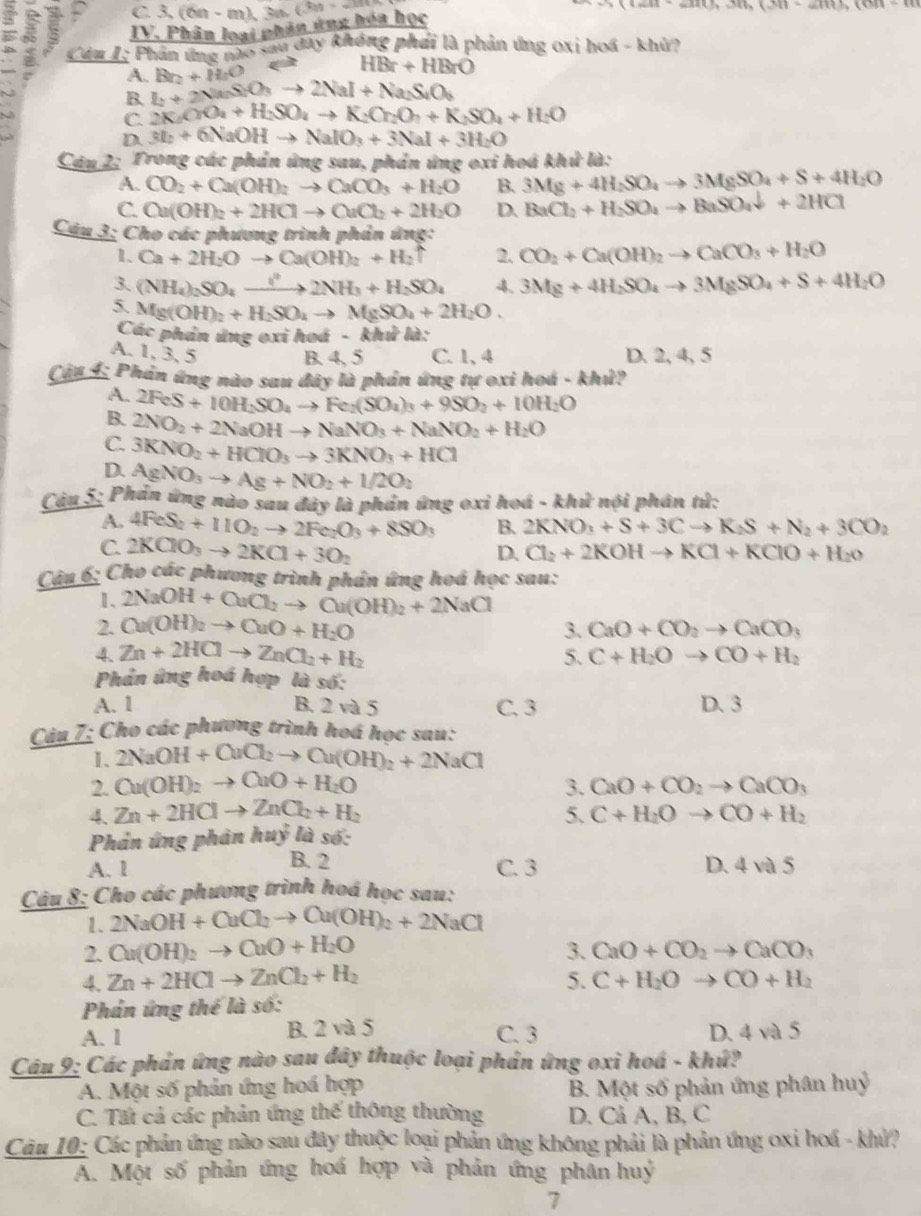 a^adt,3th(3t)=am
2
IV. Phân loại phân ứng hóa học 3,(6n-m)3n(3n+-m)
Cảm I: Phản ứng nào sau đay không phái là phản ứng 0xi hoá - khù?
A. Br_2+H_2O
HBr+HBrO
B. L+2Na_2SiO_3to 2NaI+Na_2SiO_6
C. 2K_2OO_4+H_2SO_4to K_2Cr_2O_7+K_2SO_4+H_2O
D 3I_2+6NaOHto NaIO_3+3NaI+3H_2O
Cáu 2: Trong các phản ứng sau, phản ứng oxi hoá khử là:
A. CO_2+Ca(OH)_2to CaCO_3+H_2O B. 3Mg+4H_2SO_4to 3MgSO_4+S+4H_2O
C. Cu(OH)_2+2HClto CuCl_2+2H_2O D. BaCl_2+H_2SO_4to BaSO_4downarrow +2HCl
Câu 3: Cho các phương trình phản ứng:
1、 Ca+2H_2O to Ca(OH)_2+H_2uparrow 2. CO_2+Ca(OH)_2to CaCO_3+H_2O
3. (NH_4)_2SO_4xrightarrow iH_circ 2NH_3+H_2SO_4 4. 3Mg+4H_2SO_4to 3MgSO_4+S+4H_2O
5. Mg(OH)_2+H_2SO_4to MgSO_4+2H_2O.
Các phán ứng oxi hoá - khử là:
A. 1, 3, 5 C. 1, 4 D. 2, 4, 5
B. 4, 5
Cập 4: Phản ứng nào sau đây là phản ứng tự oxi hoá - khủ?
A.
B. 2FeS+10H_2SO_4to Fe_2(SO_4)_3+9SO_2+10H_2O
C. 2NO_2+2NaOHto NaNO_3+NaNO_2+H_2O
3KNO_2+HClO_3to 3KNO_3+HCl
D. AgNO_3to Ag+NO_2+1/2O_2
Câu 5: Phản ứng nào sau đây là phán ứng oxi hoá - khử nội phân tử:
A. 4FeS_2+11O_2to 2Fe_2O_3+8SO_3 B. 2KNO_3+S+3Cto K_2S+N_2+3CO_2
C. 2KClO_3to 2KCl+3O_2
D. Cl_2+2KOHto KCl+KClO+H_2o
Câu 6; Cho các phương trình phản ứng hoá học sau:
1. 2NaOH+CuCl_2to Ou(OH)_2+2NaCl
2. Cu(OH)_2to CuO+H_2O 3. CaO+CO_2to CaCO_3
4. Zn+2HClto ZnCl_2+H_2 5. C+H_2Oto CO+H_2
Phản ứng hoá hợp là số:
A. 1 B. 2 và 5 C. 3 D. 3
Câu 7; Cho các phương trình hoá học sau:
I、 2NaOH+CuCl_2to Cu(OH)_2+2NaCl
2. Cu(OH)_2to CuO+H_2O 3. CaO+CO_2to CaCO_3
4 Zn+2HClto ZnCl_2+H_2
5. C+H_2Oto CO+H_2
Phản ứng phản hayhat y là số:
A. 1 B. 2 C. 3 D. 4va5
Câu 8: Cho các phương trình hoá học sau:
1、 2NaOH+CuCl_2to Cu(OH)_2+2NaCl
2. Cu(OH)_2to CuO+H_2O 3. CaO+CO_2to CaCO_3
4. Zn+2HClto ZnCl_2+H_2 5. C+H_2Oto CO+H_2
Phản ứng thể là số:
A. 1 B. 2 và 5 C. 3 D. 4va5
Cáu 9: Các phản ứng nào sau đây thuộc loại phần ứng oxi hoá - khứ?
A. Một số phản ứng hoá hợp B. Một số phản ứng phân huỷ
C. Tấi cả các phản ứng thế thông thường D. Cả A, B, C
Câu 10: Các phản ứng nào sau đây thuộc loại phản ứng không phải là phản ứng oxi hoá - khử?
Á. Một số phản ứng hoá hợp và phản ứng phân huý
7