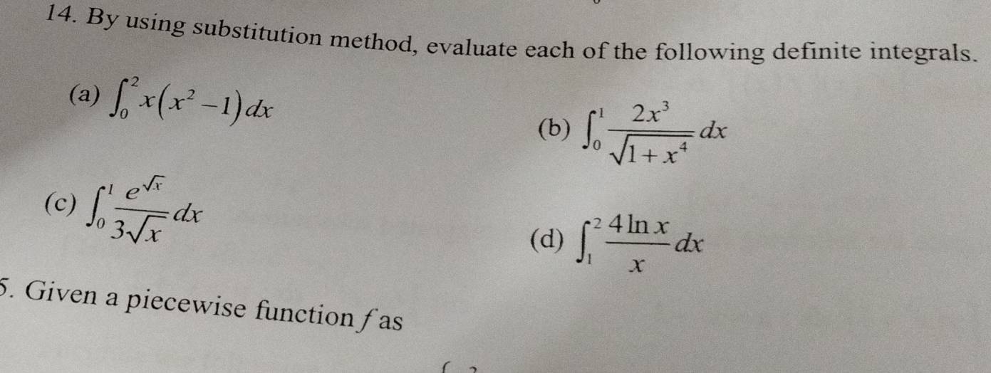 By using substitution method, evaluate each of the following definite integrals. 
(a) ∈t _0^(2x(x^2)-1)dx
(b) ∈t _0^(1frac 2x^3)sqrt(1+x^4)dx
(c) ∈t _0^(1frac e^sqrt(x))3sqrt(x)dx ∈t _1^(2frac 4ln x)xdx
(d) 
5. Given a piecewise function fas