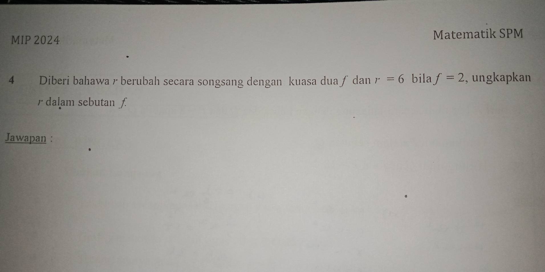 MIP 2024 
Matematik SPM 
4 Diberi bahawa r berubah secara songsang dengan kuasa dua ƒ dan r=6 bila f=2 , ungkapkan
r dalam sebutan f
Jawapan :