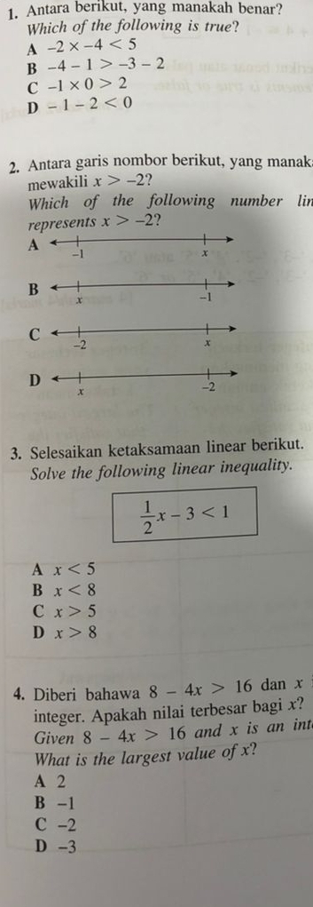 Antara berikut, yang manakah benar?
Which of the following is true?
A -2* -4<5</tex>
B -4-1>-3-2
C -1* 0>2
D -1-2<0</tex> 
2. Antara garis nombor berikut, yang manak
mewakili x>-2 2
Which of the following number lin
represents x>-2 ?
C
D
3. Selesaikan ketaksamaan linear berikut.
Solve the following linear inequality.
 1/2 x-3<1</tex>
A x<5</tex>
B x<8</tex>
C x>5
D x>8
4. Diberi bahawa 8-4x>16 dan x
integer. Apakah nilai terbesar bagi x?
Given 8-4x>16 and x is an int
What is the largest value of x?
A 2
B -1
C -2
D -3