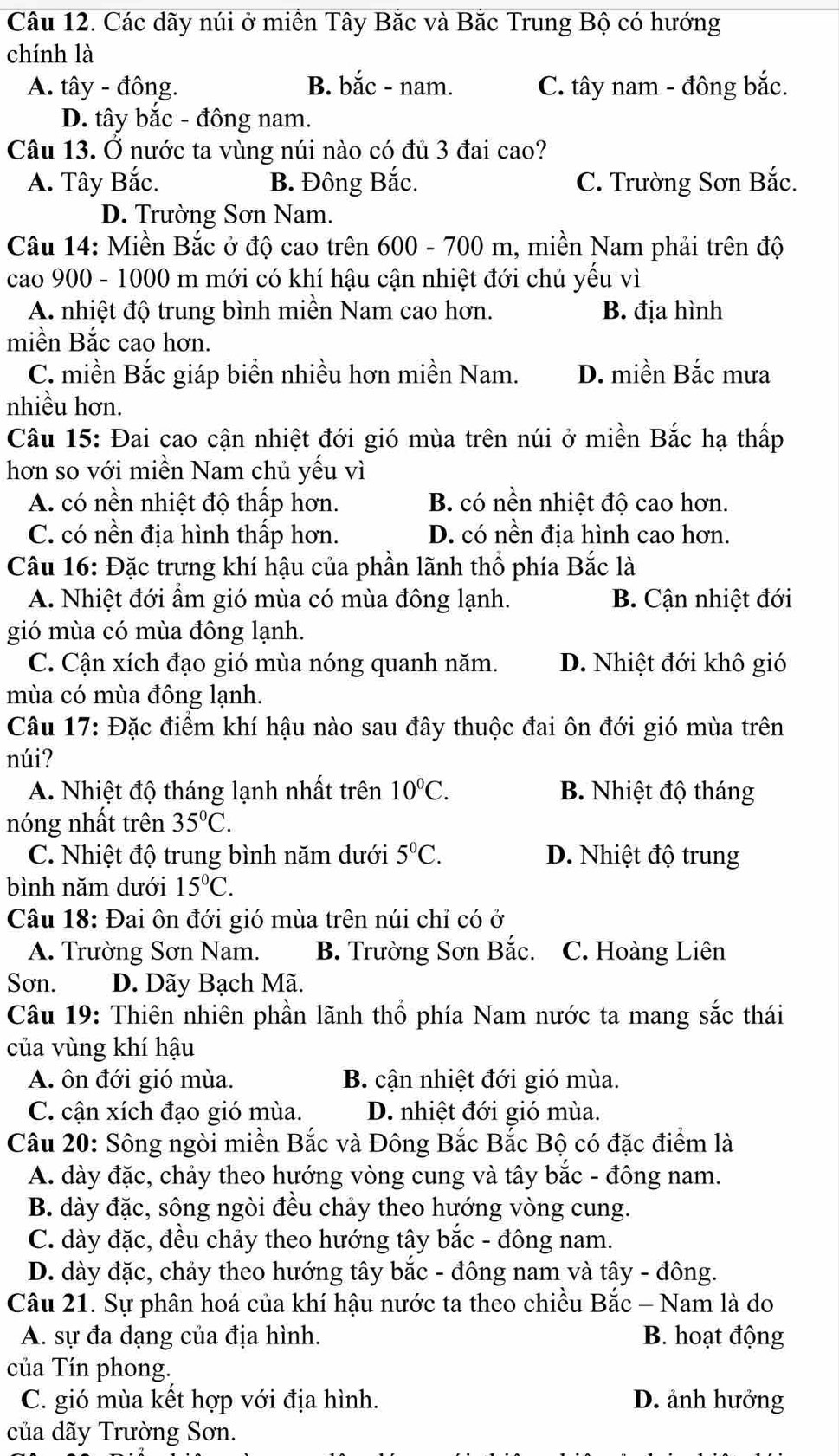 Các dãy núi ở miền Tây Bắc và Bắc Trung Bộ có hướng
chính là
A. tây - đông. B. bắc - nam. C. tây nam - đông bắc.
D. tây bắc - đông nam.
Câu 13. Ở nước ta vùng núi nào có đủ 3 đai cao?
A. Tây Bắc. B. Đông Bắc. C. Trường Sơn Bắc.
D. Trường Sơn Nam.
Câu 14: Miền Bắc ở độ cao trên 600 - 700 m, miền Nam phải trên độ
cao 900 - 1000 m mới có khí hậu cận nhiệt đới chủ yếu vì
A. nhiệt độ trung bình miền Nam cao hơn. B. địa hình
miền Bắc cao hơn.
C. miền Bắc giáp biển nhiều hơn miền Nam. D. miền Bắc mưa
nhiều hơn.
Câu 15: Đai cao cận nhiệt đới gió mùa trên núi ở miền Bắc hạ thấp
hơn so với miền Nam chủ yếu vì
A. có nền nhiệt độ thấp hơn. B. có nền nhiệt độ cao hơn.
C. có nền địa hình thấp hơn. D. có nền địa hình cao hơn.
Câu 16: Đặc trưng khí hậu của phần lãnh thổ phía Bắc là
A. Nhiệt đới ẩm gió mùa có mùa đông lạnh.  B. Cận nhiệt đới
gió mùa có mùa đông lạnh.
C. Cận xích đạo gió mùa nóng quanh năm. D. Nhiệt đới khô gió
mùa có mùa đông lạnh.
Câu 17: Đặc điểm khí hậu nào sau đây thuộc đai ôn đới gió mùa trên
núi?
A. Nhiệt độ tháng lạnh nhất trên 10°C. B. Nhiệt độ tháng
nóng nhất trên 35°C.
C. Nhiệt độ trung bình năm dưới 5°C. D. Nhiệt độ trung
bình năm dưới 15°C.
Câu 18: Đai ôn đới gió mùa trên núi chỉ có ở
A. Trường Sơn Nam. B. Trường Sơn Bắc. C. Hoàng Liên
Sơn. D. Dãy Bạch Mã.
Câu 19: Thiên nhiên phần lãnh thổ phía Nam nước ta mang sắc thái
của vùng khí hậu
A. ôn đới gió mùa. B. cận nhiệt đới gió mùa.
C. cận xích đạo gió mùa. D. nhiệt đới gió mùa.
Câu 20: Sông ngòi miền Bắc và Đông Bắc Bắc Bộ có đặc điểm là
A. dày đặc, chảy theo hướng vòng cung và tây bắc - đông nam.
B. dày đặc, sông ngòi đều chảy theo hướng vòng cung.
C. dày đặc, đều chảy theo hướng tây bắc - đông nam.
D. dày đặc, chảy theo hướng tây bắc - đông nam và tây - đông.
Câu 21. Sự phân hoá của khí hậu nước ta theo chiều Bắc - Nam là do
A. sự đa dạng của địa hình. B. hoạt động
của Tín phong.
C. gió mùa kết hợp với địa hình. D. ảnh hưởng
của dãy Trường Sơn.