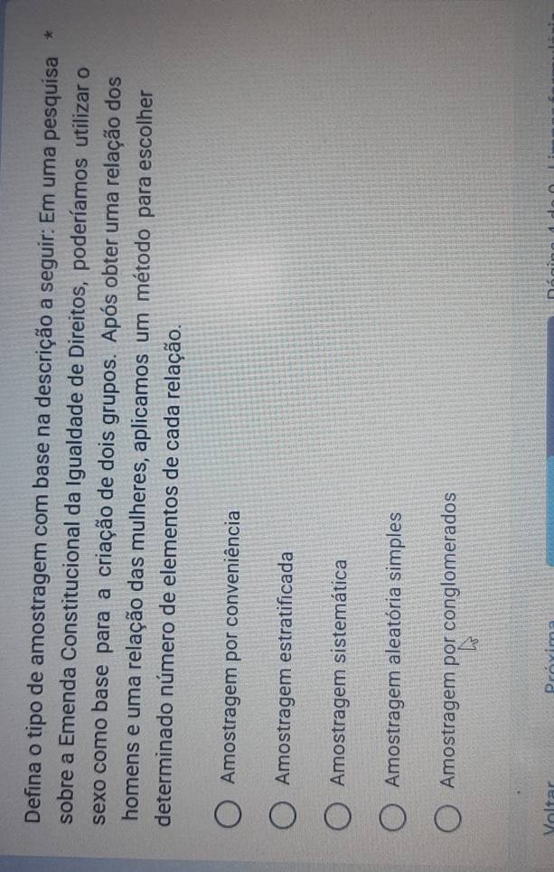 Defina o tipo de amostragem com base na descrição a seguir: Em uma pesquísa *
sobre a Emenda Constitucional da Igualdade de Direitos, poderíamos utilizar o
sexo como base para a criação de dois grupos. Após obter uma relação dos
homens e uma relação das mulheres, aplicamos um método para escolher
determinado número de elementos de cada relação.
Amostragem por conveniência
Amostragem estratificada
Amostragem sistemática
Amostragem aleatória simples
Amostragem por conglomerados
D